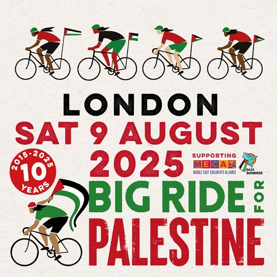 Big Ride for Palestine ⏰ July-August 2025 📍 Your local area  The Big Ride for Palestine returns this summer for its 10th year. Join a ride in your area to protest Israel's occupation, apartheid and ethnic cleansing against Palestinians.